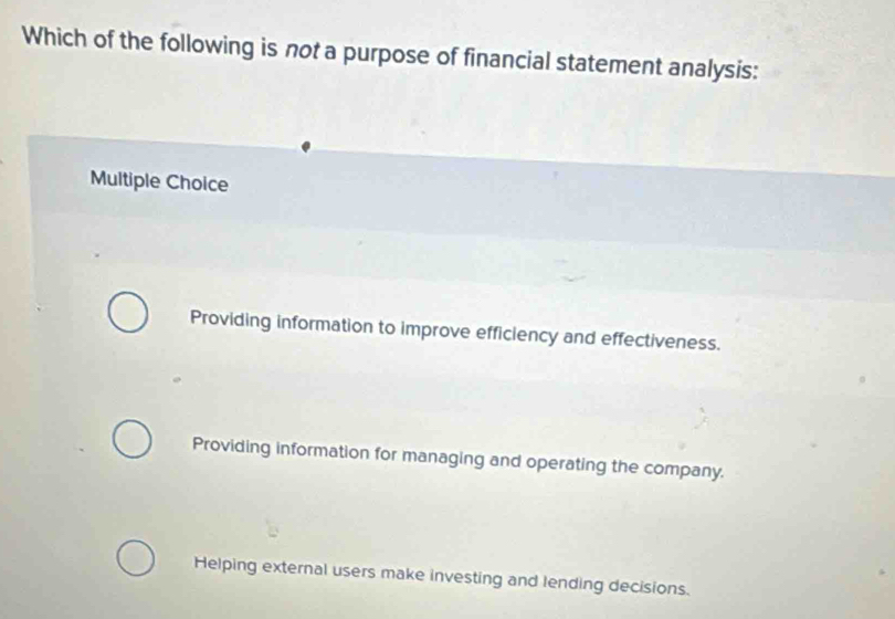 Which of the following is not a purpose of financial statement analysis:
Multiple Choice
Providing information to improve efficiency and effectiveness.
Providing information for managing and operating the company.
Helping external users make investing and lending decisions.