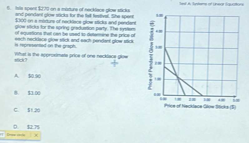 Test A: Systems of Linear Equations
6. Isla spent $270 on a mixture of necklace glow sticks
and pendant glow sticks for the fall festival. She spent
$300 on a mixture of necklace glow sticks and pendant
glow sticks for the spring graduation party. The system
of equations that can be used to determine the price of
each necklace glow stick and each pendant glow stick .
is represented on the graph.
What is the approximate price of one necklace glow
stick?
A. $0.90
B. $3.00
C. $1.20
D. $2.75
Drow cincle