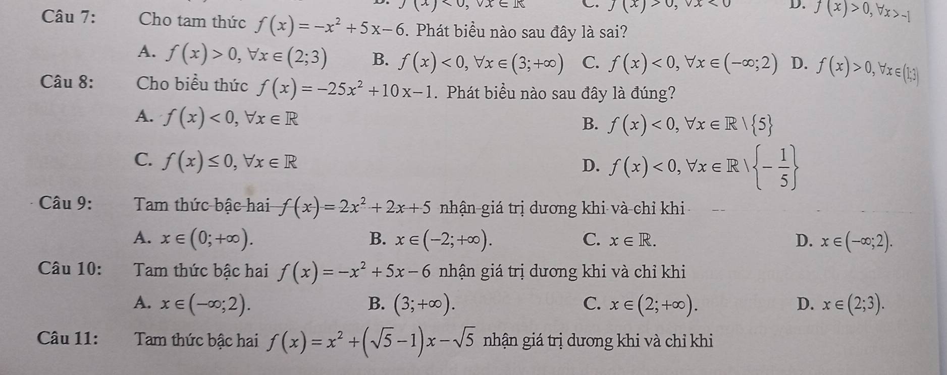 )beginarrayl 0,vx∈ I
C. J(x)>0, vx<0</tex> D. f(x)>0, forall x>-1
Câu 7: Cho tam thức f(x)=-x^2+5x-6. Phát biểu nào sau đây là sai?
A. f(x)>0, forall x∈ (2;3) B. f(x)<0</tex>, forall x∈ (3;+∈fty ) C. f(x)<0</tex>, forall x∈ (-∈fty ;2) D. f(x)>0, forall x∈ (1;3)
Câu 8: Cho biểu thức f(x)=-25x^2+10x-1. Phát biểu nào sau đây là đúng?
A. f(x)<0</tex>, forall x∈ R
B. f(x)<0</tex>, forall x∈ R| 5
C. f(x)≤ 0, forall x∈ R
D. f(x)<0</tex>, forall x∈ R| - 1/5 
Câu 9: Tam thức bậc hai f(x)=2x^2+2x+5 nhận giá trị dương khi và chỉ khi
A. x∈ (0;+∈fty ). B. x∈ (-2;+∈fty ). C. x∈ R. D. x∈ (-∈fty ;2). 
Câu 10: Tam thức bậc hai f(x)=-x^2+5x-6 nhận giá trị dương khi và chỉ khi
A. x∈ (-∈fty ;2). B. (3;+∈fty ). C. x∈ (2;+∈fty ). D. x∈ (2;3). 
Câu 11: Tam thức bậc hai f(x)=x^2+(sqrt(5)-1)x-sqrt(5) nhận giá trị dương khi và chỉ khi