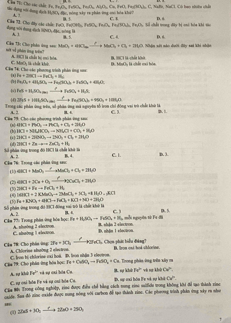 Cho các chất: Fe, Fe_2O_3,FeSO_4,Fe_3O_4,Al_2O_3,Cu,FeO,Fe_2(SO_4)_3,C C, NaBr, NaCl. Có bao nhiêu chất
tác dụng với dung dịch H_2SO_4 đặc, nóng xảy ra phản ứng oxi hóa khử?
A. 7.
B. 5. C. 8. D. 6
Câu 72: Cho dãy các chất: FeO, Fe(OH)_2,FeSO_4,Fe_3O_4,Fe_2(SO_4)_3,Fe_2O_3. Số chất trong dãy bị oxi hóa khì tác
dụng với dung dịch HNO đặc, nóng là
A. 3.
B. 5. C. 4. D. 6.
Câu 73: Cho phản ứng sau: MnO_2+4HCl_aseto MnCl_2+Cl_2+2H_2O. Nhận xét nào dưới đây sai khi nhận
xé ve^2 phản ứng trên?
A. HCl là chất bị oxi bóa. B. HCl là chất khử.
C. MnO_2 là chất khử. D. MnO_2 là chất oxi hóa.
Câu 74: Cho các phương trình phán ứng sau:
(a) Fe+2HClto FeCl_2+H_2;
(b) Fe_3O_4+4H_2SO_4to Fe_2(SO_4)_3+FeSO_4+4H_2O;
(c) FeS+H_2SO_4(dac)xrightarrow i°FeSO_4+H_2S;
(d) 2FeS+10H_2SO_4(dkc)xrightarrow t^0Fe_2(SO_4)_3+9SO_2+10H_2O.
Trong các phản ứng trên, số phân ứng mà nguyên tố iron chi đóng vai trò chất khử là D. 1.
A. 2. B. 4 C.3.
Câu 75: Cho các phương trình phản ứng sau:
(a) 4HCl+PbO_2to PbCl_2+Cl_2+2H_2O
(b) HCl+NH_4HCO_3to NH_4Cl+CO_2+H_2O
(c) 2HCl+2HNO_3to 2NO_2+Cl_2+2H_2O
(d) 2HCl+Znto to ZnCl_2+H_2
Số phản ứng trong đó HCl là chất khử là
A. 2. B. 4. C. 1. D. 3.
*  Câu 76: Trong các phản ứng sau:
(1) 4HCl+MnO_2xrightarrow ?MnCl_2+Cl_2+2H_2O
(2) 4HCl+2Cu+O_2xrightarrow f2CuCl_2+2H_2O
(3) 2HCl+Feto FeCl_2+H_2
(4) 16HCl+2KMnO_4to 2MnCl_2+5Cl_2+8H_2O+_2KCl
(5) Fe+KNO_3+4HClto FeCl_3+KCl+NO+2H_2O
Số phản ứng trong đó HCl đóng vai trò là chất khử là
A. 2. B. 4. C. 3 D. 5.
Câu 77: Trong phản ứng hóa học: Fe+H_2SO_4to FeSO_4+H_2, mỗi nguyên tử Fe đã
A. nhường 2 electron. B nhận 2 electron.
C. nhường 1 electron. D. nhận 1 electron.
Câu 78: Cho phản ứng: 2Fe+3Cl_2xrightarrow ell 2FeCl_3 3. Chọn phát biểu đúng?
A. Chlorine nhường 2 electron. B. Iron oxi hoá chlorine.
C. Iron bị chlorine oxi hoá. D. Iron nhận 3 electron.
Câu 79: Cho phản ứng hóa học: Fe+CuSO_4to FeSO_4+Cu. Trong phản ứng trên xảy ra
B. sự khử
A. sự khử Fe^(2+) và sự oxi hóa Cu. Fe^(2+) và sự khử Cu^(2+).
C. sự oxi hóa Fe và sự oxỉ hóa Cu. D. sự oxỉ hóa Fe và sự khử Cu^(2+).
Câu 80: Trong công nghiệp, zinc được điều chế bằng cách nung zinc sulfide trong không khí đề tạo thành zinc
oxide. Sau đó zinc oxide được nung nóng với carbon để tạo thành zinc. Các phương trình phản ứng xảy ra như
sau:
(1) 2ZnS+3O_2xrightarrow f2ZnO+2SO_2
7