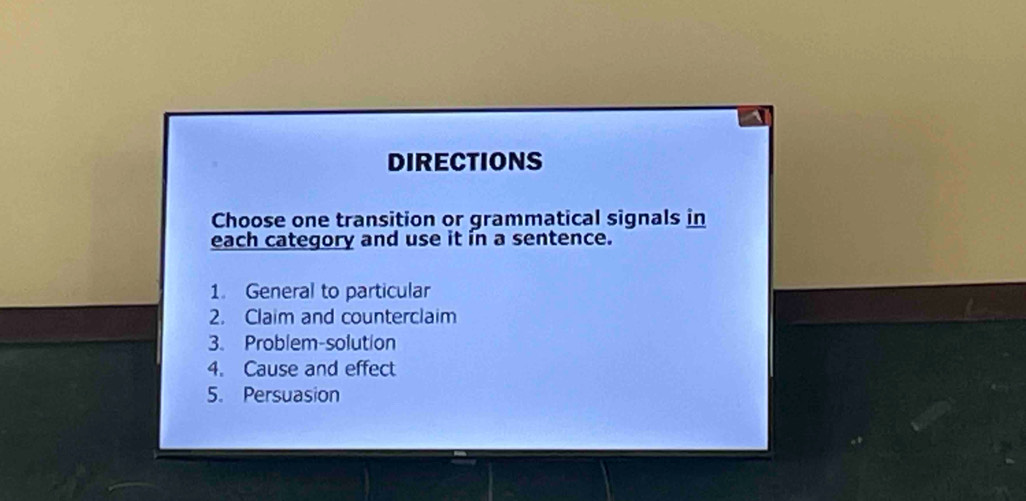 DIRECTIONS 
Choose one transition or grammatical signals in 
each category and use it in a sentence. 
1. General to particular 
2. Claim and counterclaim 
3. Problem-solution 
4. Cause and effect 
5. Persuasion