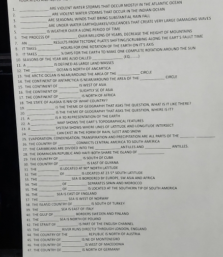 ARE VIOLENT WATER STORMS THAT OCCUR MOSTLY IN THE ATLANTIC OCEAN
2. __ARE VIOLENT WATER STORMS THAT OCCUR IN THE INDIAN OCEAN
3 _ARE SEASONAL WINDS THAT BRING SUBSTANTIAL RAIN FALL
4. _ARE UNDER-WATER EARTHQUAKES/VOLCANOES THAT CREATE VERY LARGE DAMAGING WAVES
5. _IS WEATHER OVER A LONG PERIOD OF TIME
S. THE PROCESS OF _OVER MILLIONS OF YEARS, DECREASE THE HEIGHT OF MOUNTAINS
7. AN _RESULTS FROM TECTONIC PLATES SHIFTING/SCRUBBING ALONG THE EART'S FAULT TIME
8. IT TAKES HOURS FOR ONE ROTATION OF THE EARTH ON IT'S AXIS
9 IT TAKES __1 DAYS FOR THE EARTH TO MAKE ONE COMPLETE ROTATION AROUND THE SUN
1D. SEASONS OF THE YEAR ARE ALSO CALLED _(EQ.…)
11. A _IS DEFINED AS LARGE LAND MASSES
12. THF _ OCEAN iS NORTH OF ANCARtICa
13. THE ARCTIC OCEAN IS NEAR/AROUND THE AREA OF THE _CIRCLE CICLE
14. THE CONTINENT OF ANTARCTICA IS NEAR/AROUND THE AREA OF THE_
15. THE CONTINENT OF _IS WEST OF ASIA
16. THE CONTINENT OF _SLIGHTLY SE OF ASIA IS NORTH OF AFRICA
17. THE CONTINENT OF_
18. THE STATE OF ALASKA iS NW OF WHAT COUNTRY?
19. _is the TheME of GEOGrAPhy that asks the QueSTion, what is it like there?
20 _Is THE THEME OF GEOGRAPHY THAT ASKS THE QUESTION, WHERE IS IT?
21. A_ IS A 3D REPRESENTATION OF THE EARTH
MAP SHOWS THE EART'S TOPOGRAPHICAL FEATURES
12.A_ SYSTEM SHOWS WHERE LINES OF LATiTUDE AND LONGITUDE INTERSECT
23. _CAN EXIST IN THE FORM OF RAIN, SLEET AND SNOW
24._
25, EVAporatiON, CONDENSAtioN, TranspiratioN ANd PrecipitatioN Are all PArTS Of THe__
26. THE COUNTRY OF_ CONNECTS CENTRAL AMERICA TO SOUTH AMERICA
27. THE CARIBBEANS ARE DIVIDED INTO THE _ANtILLes ANd _ANTILLES.
28. THE DOMINICAN REPUBUIC AND HAITI BOTH SHARE THE ISLAND OF_
29 THE COUNTRY OF _IS SOUTH OF CUBA IS EAST oF GUyaNa
30. THE COUNTRY OF _IS LOCATED AT 90* NORTH LATITUDE
31 THE 32. THE __OF _IS LOCATED AT 23 5^4 SOUTH LATITUDE
Sea is bordered By Europe, Sw asia and africa
33. THE 34. THE__ DF _SEPARATES SPAIN AND MOROCCO
35. THE_ 0 _IS LOCATED AT THE SOUTHERN TIP OF SOUTH AMERICA
36. THE _SEA IS EAST OF ENGLAND SEA IS WEST OF NORWAY
37. THE 38. THE ISLAND CDUNTRY OF _IS SOUTH OF TURKEY
SEA IS EAST OFITALY BORDERS SWEDEN AND FINLAND
39. THE 40. THE GULF OF_
41. THE _SEA IS NORTH OF POLANO IS PART OF THE ENGLISH CHANNEL
43. THF 42. THE STRAIT OF
RIVER RUNS DIRECTLY THROUGH LONDON, ENGLAND
44. THE COUNTRY OF THE_ REPUBLIC IS NORTH OF AUSTRIA
45. THE COUNTRY O _IS NE OF MONTENEGRO
47. THE COUNTRY OF 46. THE COUNTRY OF __IS NORTH OF GERMANY IS WEST OF MACEDONIA