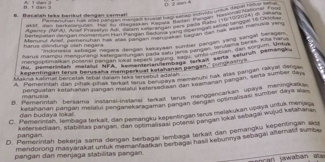 A. 1 dan 2
D. 2 dan 4
B. 1 dan 3
Pemenuhan hak atas pangan menjadi krusial bagi setiap individu untuk dapat hidup sehat.
6. Bacalah teks berikut dengan cermat!
aktif. dan berkelaniutan. Hal itu ditegaskan Kepala Badan Pangan Nasional/National Food
Agency (NFA), Arief Prasetyo Adi, dalam keterangan pers pada Rabu (16/10/2024) di Jakarta
bertepatan dengan momentum Hari Pangan Sedunia yang diperingati setiap tanggal 16 Oktober.
Menurut Arief, pemenuhan hak atas pangan merupakan bagian dari hak asasi manusia yang
“Indonesia sebagai negara dengan kekayaan sumber pangan yang sangat beragam,
harus dilindungi oleh negara.
harus mampu mengurangi ketergantungan pada satu jenis pangan, terutama beras. Kita haru
mengoptimalkan potensi pangan lokal seperti jagung, sagu, umbi-umbian, dan sorgum. Untuk
itu, pemerintah melalui NFA, kementerian/lembaga terkait serta seluruh pemangku
kepentingan terus berusaha memperkuat ketahanan pangan," pungkasnya.
A. Pemerintah dan pihak-pihak terkait terus berupaya memenuhi hak atas pangan rakyat denga
Makna kalimat bercetak tebal dalam teks tersebut adalah ...
penguatan ketahanan pangan melalui ketersediaan dan keamanan pangan, serta sumber daya
B. Pemerintah bersama instansi-instansi terkait terus menggencarkan upaya meningkatkan
manusia.
ketahanan pangan melalui penganekaragaman pangan dengan optimalisasi sumber daya alam
C. Pemerintah, lembaga terkait, dan pemangku kepentingan terus melakukan upaya untuk menjaga dan budaya lokal.
ketersediaan, stabilitas pangan, dan optimalisasi potensi pangan lokal sebagai wujud ketahanan
D. Pemerintah bekerja sama dengan berbagai lembaga terkait dan pemangku kepentingan aktif
pangan.
mendorong masyarakat untuk memanfaatkan berbagai hasil kebunnya sebagai alternatif sumber
pangan dan menjaga stabilitas pangan.
n cari  jawaban atas