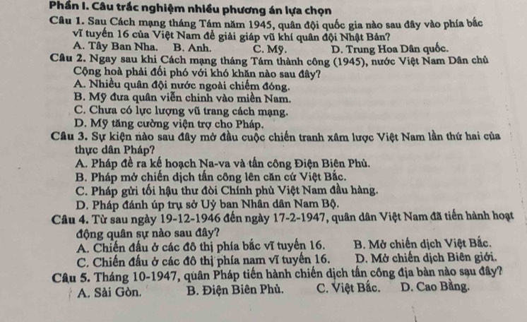 Phần I. Câu trắc nghiệm nhiều phương án lựa chọn
Câu 1. Sau Cách mạng tháng Tám năm 1945, quân đội quốc gia nào sau đây vào phía bắc
vĩ tuyến 16 của Việt Nam đề giải giáp vũ khí quân đội Nhật Bản?
A. Tây Ban Nha. B. Anh. C. Mỹ. D. Trung Hoa Dân quốc.
Câu 2. Ngay sau khi Cách mạng tháng Tám thành công (1945), nước Việt Nam Dân chủ
Cộng hoà phải đối phó với khó khăn nào sau đây?
A. Nhiều quân đội nước ngoài chiếm đóng.
B. Mỹ đưa quân viễn chinh vào miền Nam.
C. Chưa có lực lượng vũ trang cách mạng.
D. Mỹ tăng cường viện trợ cho Pháp.
Câu 3. Sự kiện nào sau đây mở đầu cuộc chiến tranh xâm lược Việt Nam lần thứ hai của
thực dân Pháp?
A. Pháp đề ra kế hoạch Na-va và tấn công Điện Biên Phù.
B. Pháp mở chiến dịch tấn công lên căn cứ Việt Bắc.
C. Pháp gửi tối hậu thư đòi Chính phù Việt Nam đầu hàng.
D. Pháp đánh úp trụ sở Uỷ ban Nhân dân Nam Bộ.
Câu 4. Từ sau ngày 19-12-1946 đến ngày 17-2-1947, quân dân Việt Nam đã tiến hành hoạt
động quân sự nào sau đây?
A. Chiến đấu ở các đô thị phía bắc vĩ tuyến 16. B. Mở chiến dịch Việt Bắc.
C. Chiến đấu ở các đô thị phía nam vĩ tuyến 16. D. Mở chiến dịch Biên giới.
Câu 5. Tháng 10-1947, quân Pháp tiến hành chiến dịch tần công địa bàn nào sạu đây?
A. Sài Gòn. B. Điện Biên Phủ. C. Việt Bắc. D. Cao Bằng.