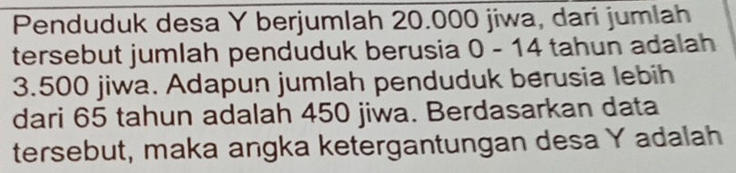 Penduduk desa Y berjumlah 20.000 jiwa, dari jumlah 
tersebut jumlah penduduk berusia 0 - 14 tahun adalah
3.500 jiwa. Adapun jumlah penduduk berusia lebih 
dari 65 tahun adalah 450 jiwa. Berdasarkan data 
tersebut, maka angka ketergantungan desa Y adalah