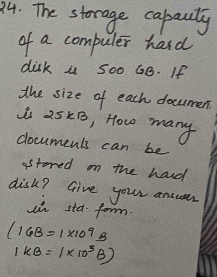 The storage cabauly 
of a compuler hard 
disk is 500 GB. If 
the size of each docurmen 
i 25kB, How many 
documents can be 
astored on the hard 
disk? Give your answser 
un sta form.
(16B=1* 10^9B
1kB=1* 10^3B