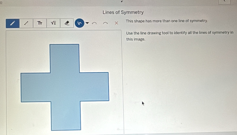 Lines of Symmetry 
i Tr sqrt(± ) l^ This shape has more than one line of symmetry. 
Use the line drawing tool to identify all the lines of symmetry in 
this image.