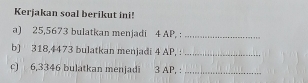 Kerjakan soal berikut ini! 
a) 25,5673 bulatkan menjadi 4 AP, :_ 
b) 318,4473 bulatkan menjadi 4 AP, :_ 
c) 6,3346 bulatkan menjadi 3 AP, :_