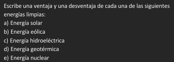 Escribe una ventaja y una desventaja de cada una de las siguientes
energías limpias:
a) Energía solar
b) Energía eólica
c) Energía hidroeléctrica
d) Energía geotérmica
e) Energía nuclear