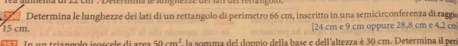 Determina le lunghezze dei lati di un rettangolo di perimetro 66 cm, inscritto in una semicirconferenza di raggo
15 cm. [ 24 cm e 9 cm oppure 28,8 cm e 4,2 cm
50cm^2 la somma del doppio della base e dellaltezza è 30 cm. Determina il per