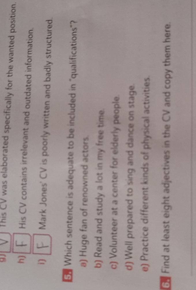 9J This CV was elaborated specifically for the wanted position.
h) His CV contains irrelevant and outdated information.
i) Mark Jones' CV is poorly written and badly structured.
Which sentence is adequate to be included in "qualifications"?
a) Huge fan of renowned actors.
b) Read and study a lot in my free time.
c) Volunteer at a center for elderly people.
d) Well prepared to sing and dance on stage.
e) Practice different kinds of physical activities.
G Find at least eight adjectives in the CV and copy them here.