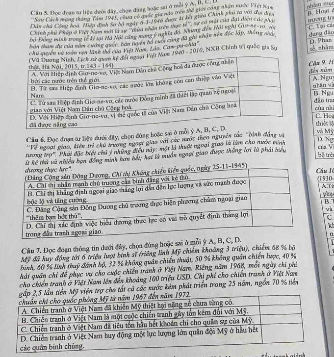 Đọc đoạn tư liệu dưới đây, chọn đúng hoặc sai ở mỗi ý A, B. Ca
''Sau Cách mang thắng Tâm 1945, chưa có quốc gia nào trên thể giới công nhận nước Việt Nam
Dân chủ Công hoà. Hiệp định Sơ bộ ngày 6-3-1946 được ki kết giữa Chính phủ ta với đại diện c
Chính phủ Pháp ở Việt Nam mới là sự "thừa nhận trên thực tế", sự có mặt của đại diện các phát
Độ Đồng minh trong lễ kỉ tại Hà Nội cũng mang ý nghĩa đỏ. Nhưng đến Hội nghị Gia-ne-va, với  
bản tham dự của năm cường quốc, bản tuyên bố cuối cùng đã ghi nhận nền độc lập, thống nhất, raác
m
toàn vẹn lãnh thổ của Việt Nam, Lào, Cam-pu-chia"
40 - 2010, NXB Chính trị quốc gia Sự on
Câu 9. H
đến năm
A. Nguy
nhân và
B. Ngu
đầu trai
của nh C. Hoạ
thiết lậ và Mỹ
Câu 6. Đọc đoạn tư liệu dưới đây, chọn đúng hoặc sai ở m
'Về ngoại giao, kiên trì chủ trương ngoại giao với các nước theo nguyên tắc 'bình đẳng và
của V
tương trợ". Phải đặc biệt chủ ý những điều này: một là thuật ngoại giao là làm cho nước mình
D. Ng
bộ trên
it kẻ thù và nhiều bạn đồng minh hơn hết; hai là muồn ngoại giao được thắng lợi là phải biểu
âu 1(
(1930- A.Tỉ
phụ
B. 7
và
C.
kh
Câu 7. Đọc đoạn thông tin dưới đây, chọn đúng hoặc sai ở mỗi ý A, B,n
Mỹ đã huy động tới 6 triệu lượt binh sĩ (riêng linh Mỹ chiếm khoảng 3 triệu), chiếm 68 % bộ   
binh, 60 % lính thuỷ đánh bộ, 32 % không quân chiến thuật, 50 % không quân chiến lược, 40 %
hải quân chỉ để phục vụ cho cuộc chiến tranh ở Việt Nam. Riêng năm 1968, mỗi ngày chi phi
cho chiến tranh ở Việt Nam lên đến khoảng 100 triệu USD. Chỉ phí cho chiến tranh ở Việt Nam
ỹ viện trợ cho tất cả các nước kém phát triển trong 25 năm, ngồn 70 % tiền
niành