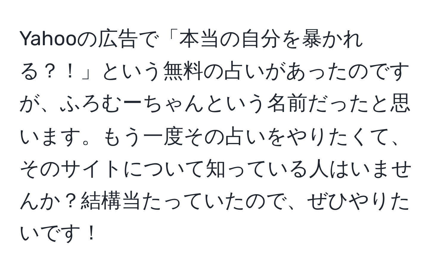 Yahooの広告で「本当の自分を暴かれる？！」という無料の占いがあったのですが、ふろむーちゃんという名前だったと思います。もう一度その占いをやりたくて、そのサイトについて知っている人はいませんか？結構当たっていたので、ぜひやりたいです！