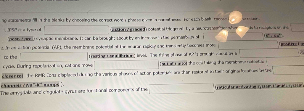 ing statements fill in the blanks by choosing the correct word / phrase given in parentheses. For each blank, choose he option. 
1. IPSP is a type of (action / graded) potential triggered by a neurotransmitter wher ds to receptors on the
K^+
(post-/pre-) synaptic membrane. It can be brought about by an increase in the permeability of _ ∠ Na^+)
2. In an action potential (AP), the membrane potential of the neuron rapidly and transiently becomes more (positive /n 
to the (resting / equilibrium) level. The rising phase of AP is brought about by a 
cycle. During repolarization, cations move (out of / into) the cell taking the membrane potential 
closer to) the RMP. Ions displaced during the various phases of action potentials are then restored to their original locations by the 
channels / Na^+-K^+ pumps ). 
The amygdala and cingulate gyrus are functional components of the (reticular activating system / limbic system)