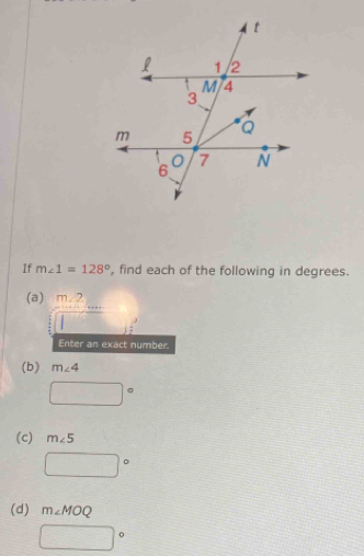 If m∠ 1=128° , find each of the following in degrees. 
(a) frac beginarrayr 2 * 4endarray frac endarray beginarrayr  =endarray beginarrayr  =frac .....endarray  _ if 
Enter an exact number. 
(b) m∠ 4
□°
(c) m∠ 5
□°
(d) m∠ MOQ
□°