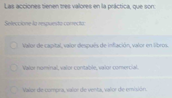 Las acciones tienen tres valores en la práctica, que son:
Seleccione la respuesta correcta:
Valor de capital, valor después de inflación, valor en libros.
Valor nominal, valor contable, valor comercial.
Valor de compra, valor de venta, valor de emisión.