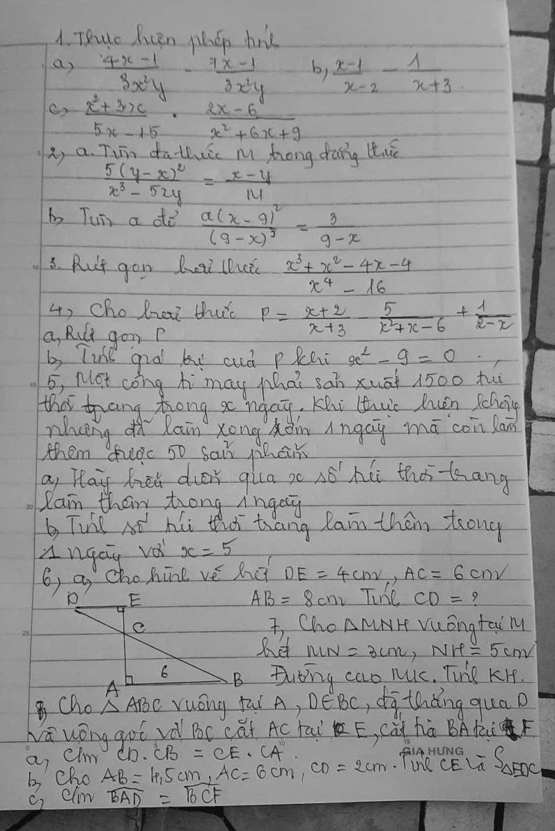 TRuc Pcen phen hrt
a)  (4x-1)/3x^2y - (7x-1)/3x^2y   (x-1)/x-2 - 1/x+3 
by
C)  (x^2+3x)/5x-15 ·  (2x-6)/x^2+6x+9 
2, a. Tun dathic m, zong drang tiè
frac 5(y-x)^2x^3-5xy= (x-y)/14 
b Tun a dd frac a(x-9)^2(9-x)^3= 3/9-x 
3. Rut gon heai lhatc  (x^3+x^2-4x-4)/x^4-16 
4, Cho hrei tutc P= (x+2)/x+3 - 5/x^2+x-6 + 1/2-x 
a, Rult gon P
b, Tile gral ki and pRchi x^2-9=0
5, Not cong hi may Mhat sah xuāt 1500 tu
that trang Zrong go neay. Khi tuc huen schoig
wheng h Rain xong xàn ìngay mā coin lan
them fuòc 50 sai Mhan
a, Hlay fieh dier qila s 48^ hii thos-tang
Ram their trong ingey
b Tunl At hi that tang Rain them trong
angay voi x=5
6, a chohine ve hot DE=4cmv,AC=6cmv
AB=8cm
Tine CD= 7
3 Cho △ MNH
vuóngtai M
het MN =3cm,NH=5cm
Dlbing cao ruic. Tiie KH.
Cho △ ABC Yuóng fai A, D∈ BC , dìthdng qua p
wa wóng got vè Bc cat Ac rai E, Cú hú BAKF
a, elm CD· CB=CE· CA fine S_△ BDC=frac S_△ EDC
b cho
AB=10.5cm,AC=6cm,CD=2cm
c, elim widehat BAD=widehat BCF