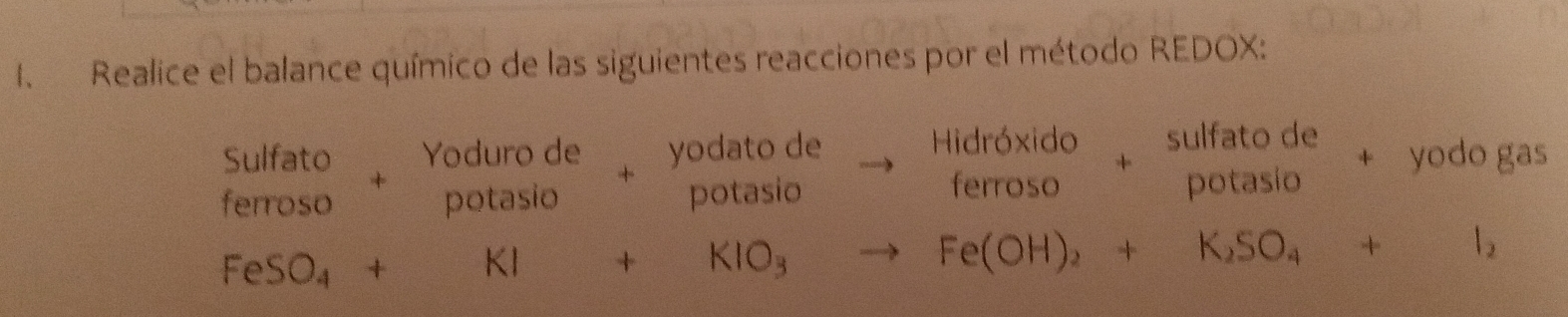 Realice el balance químico de las siguientes reacciones por el método REDOX: 
sulfato de 
Sulfato Yoduro de yodato de to beginarrayr Hidr6xido ferrosoendarray + potasío 
+ yodo gas 
|e rroso potasio औ potasio
FeSO_4+KI+KIO_3to Fe(OH)_2+K_2SO_4+I_2