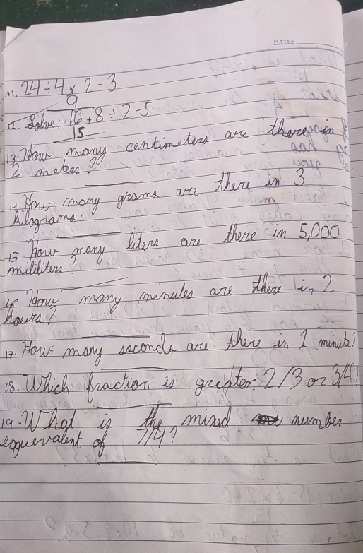 24/ 4* 2-3
aill 
7. Bolve: 16+8/ 2-5 9
15
12. How many centimetors are therenin 
AAN
2 mebn? 
4. How many giasma arre thou in 3
Ailograme 
15. Hou gnany Idou are there in 5, 000
_ 
milditon? 
s Howy many munats are zhou lin2 
have? 
1. How many seconda are they in I minuh! 
_ 
18. Which Pracken is gruader 2/30-34 
19. What is the mived number 
_ 
equevalant of 94?