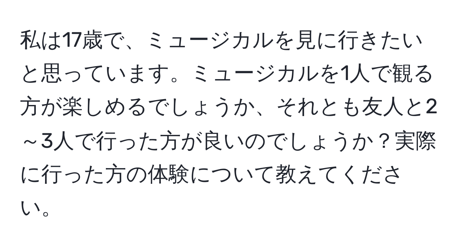 私は17歳で、ミュージカルを見に行きたいと思っています。ミュージカルを1人で観る方が楽しめるでしょうか、それとも友人と2～3人で行った方が良いのでしょうか？実際に行った方の体験について教えてください。