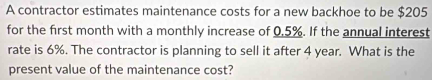 A contractor estimates maintenance costs for a new backhoe to be $205
for the first month with a monthly increase of 0.5%. If the annual interest 
rate is 6%. The contractor is planning to sell it after 4 year. What is the 
present value of the maintenance cost?