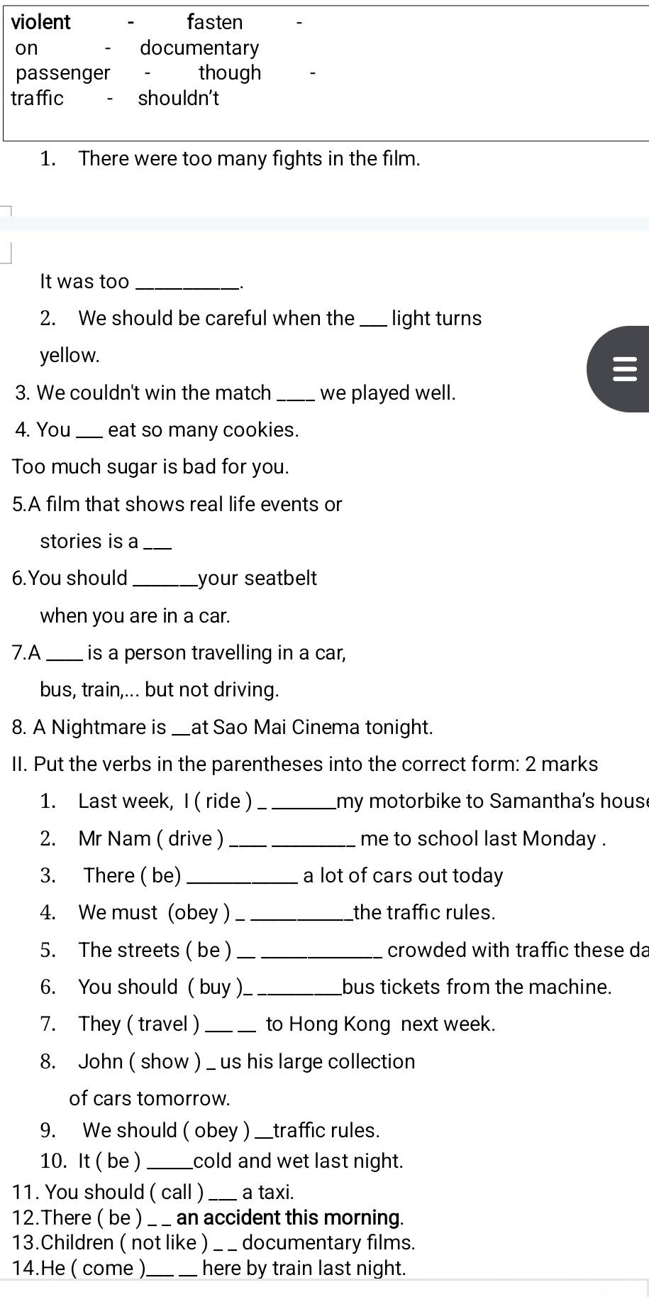 violent fasten 
on documentary 
passenger - though 
traffic shouldn't 
1. There were too many fights in the film. 
It was too_ 
. 
2. We should be careful when the_ light turns 
yellow. 
3. We couldn't win the match _we played well. 
4. You_ eat so many cookies. 
Too much sugar is bad for you. 
5.A film that shows real life events or 
stories is a_ 
6. You should_ your seatbelt 
when you are in a car. 
7.A _is a person travelling in a car, 
bus, train,... but not driving. 
8. A Nightmare is _at Sao Mai Cinema tonight. 
II. Put the verbs in the parentheses into the correct form: 2 marks 
1. Last week, I ( ride ) _my motorbike to Samantha's hous 
2. Mr Nam ( drive ) _me to school last Monday . 
3. There ( be) _a lot of cars out today 
4. We must (obey ) _the traffic rules. 
5. The streets ( be )_ crowded with traffic these da 
6. You should ( buy ) _bus tickets from the machine. 
7. They ( travel )_ to Hong Kong next week. 
8. John ( show ) _ us his large collection 
of cars tomorrow. 
9. We should ( obey ) __traffic rules. 
10. It ( be ) _cold and wet last night. 
11. You should ( call ) _a taxi. 
12.There ( be )_ an accident this morning. 
13.Children ( not like ) _documentary films. 
14.He ( come )_ here by train last night.