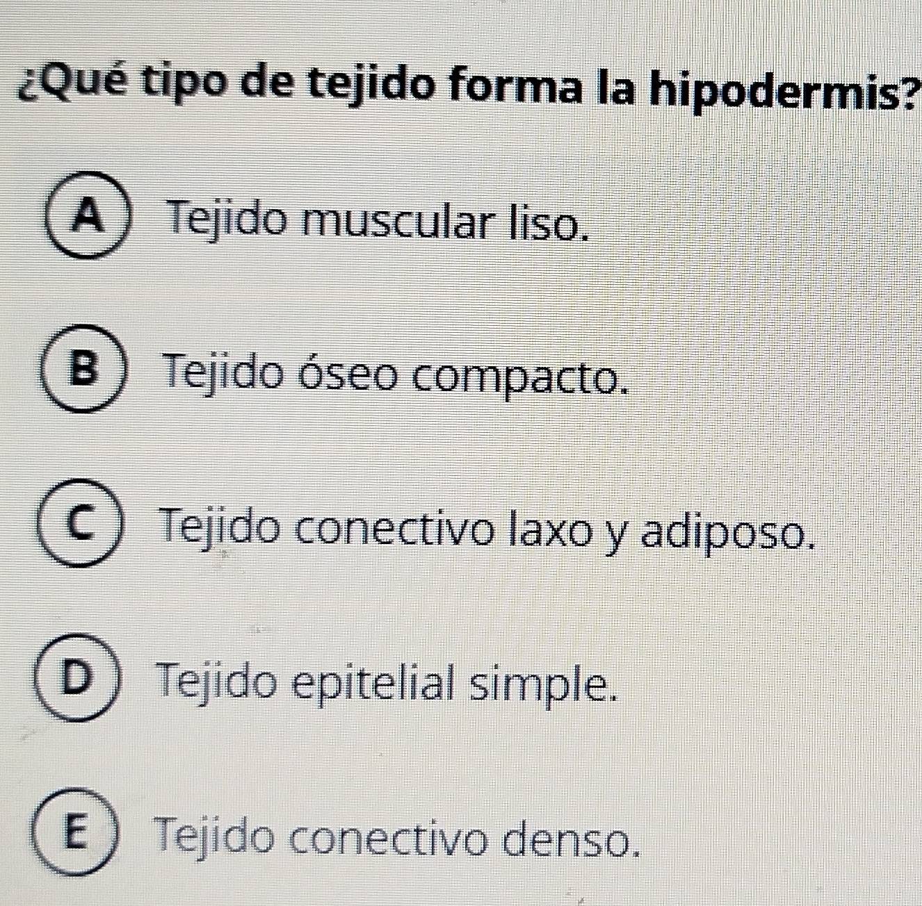 ¿Qué tipo de tejido forma la hipodermis?
A Tejido muscular liso.
B ) Tejido óseo compacto.
C ) Tejido conectivo laxo y adiposo.
D Tejido epitelial simple.
E ) Tejido conectivo denso.