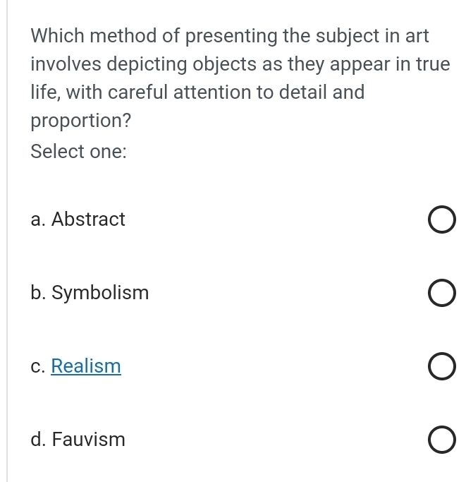 Which method of presenting the subject in art
involves depicting objects as they appear in true
life, with careful attention to detail and
proportion?
Select one:
a. Abstract
b. Symbolism
c. Realism
d. Fauvism