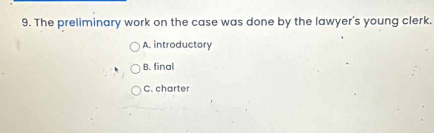 The preliminary work on the case was done by the lawyer's young clerk.
A. introductory
B. final
C. charter