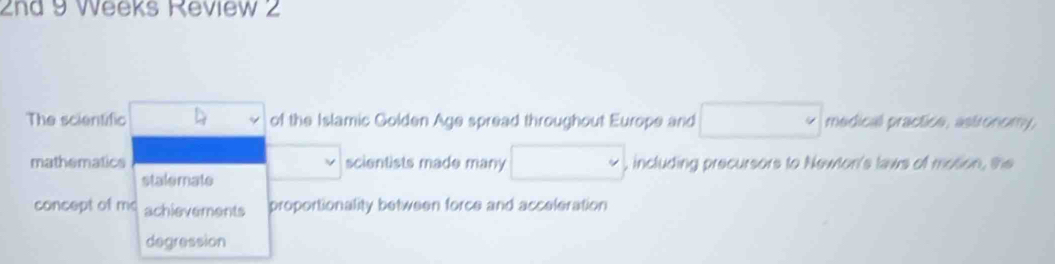 2nd 9 Weeks Review 2
The scientific □  of the Islamic Golden Age spread throughout Europe and □ medical practice, astronomy,
mathematics scientists made many □ , including precursors to Newton's laws of motion, the
stalemate
concept of m achievements proportionality between force and acceleration
degression