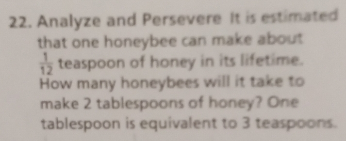 Analyze and Persevere It is estimated 
that one honeybee can make about
 1/12  teaspoon of honey in its lifetime. 
How many honeybees will it take to 
make 2 tablespoons of honey? One 
tablespoon is equivalent to 3 teaspoons.