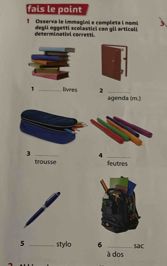 fais le point 
1 Osserva le immagini e completa i nomi 3 
degli oggetti scolastici con gli articoli 
determinativi corretti. 
1 _livres 2_ 
agenda (m.) 
_3 
_4 
trousse feutres 
5 _stylo 6 _sac 
à dos