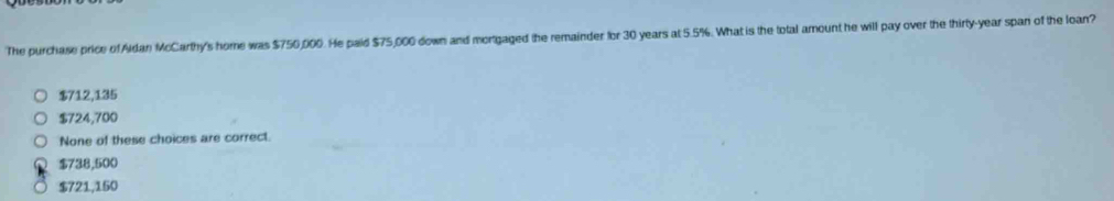 The purchase price of Aldan McCarthy's home was $750,000. He paid $75,000 down and mortgaged the remainder for 30 years at 5.5%. What is the total amount he will pay over the thirty-year span of the loan?
$712,135
$724,700
None of these choices are correct.
$738,500
$721,150