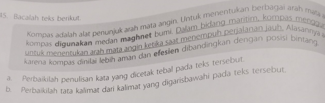 Bacalah teks berikut. 
Kompas adalah alat penunjuk arah mata angin. Untuk menentukan berbagai arah mata 
kompas digunakan medan maghnet bumi. Dalam bidang maritim, kompas menggu 
untuk menentukan arah mata angin ketika saat menempuh perjalanan jauh. Alasannya a 
karena kompas dinilai lebih aman dan efesien dibandingkan dengan posisi bintang. 
a. Perbaikilah penulisan kata yang dicetak tebal pada teks tersebut. 
b. Perbaikilah tata kalimat dari kalimat yang digarisbawahi pada teks tersebut.