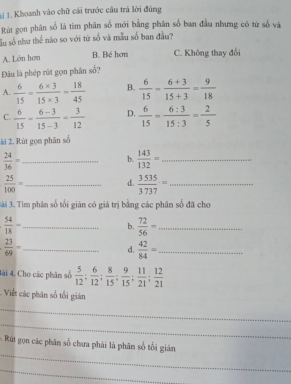 1i 1. Khoanh vào chữ cái trước câu trả lời đúng
Rút gọn phân số là tìm phân số mới bằng phân số ban đầu nhưng có tử số và
sẫu số như thế nào so với tử số và mẫu số ban đầu?
A. Lớn hơn B. Bé hơn C. Không thay đổi
Đâu là phép rút gọn phân số?
A.  6/15 = (6* 3)/15* 3 = 18/45 
B.  6/15 = (6+3)/15+3 = 9/18 
D.
C.  6/15 = (6-3)/15-3 = 3/12   6/15 = 6:3/15:3 = 2/5 
ài 2. Rút gọn phân số
_  24/36 =
b.  143/132 = _
_  25/100 =
d.  3535/3737 = _
Bài 3. Tìm phân số tối giản có giá trị bằng các phân số đã cho
_. 54/18 =
b.  72/56 = _
 23/69 = _
d.  42/84 = _
Bài 4. Cho các phân số  5/12 ;  6/12 ;  8/15 ;  9/15 ;  11/21 ;  12/21 . Viết các phân số tối giản
_
_
_
0. Rút gọn các phân số chưa phải là phân số tối giản
_