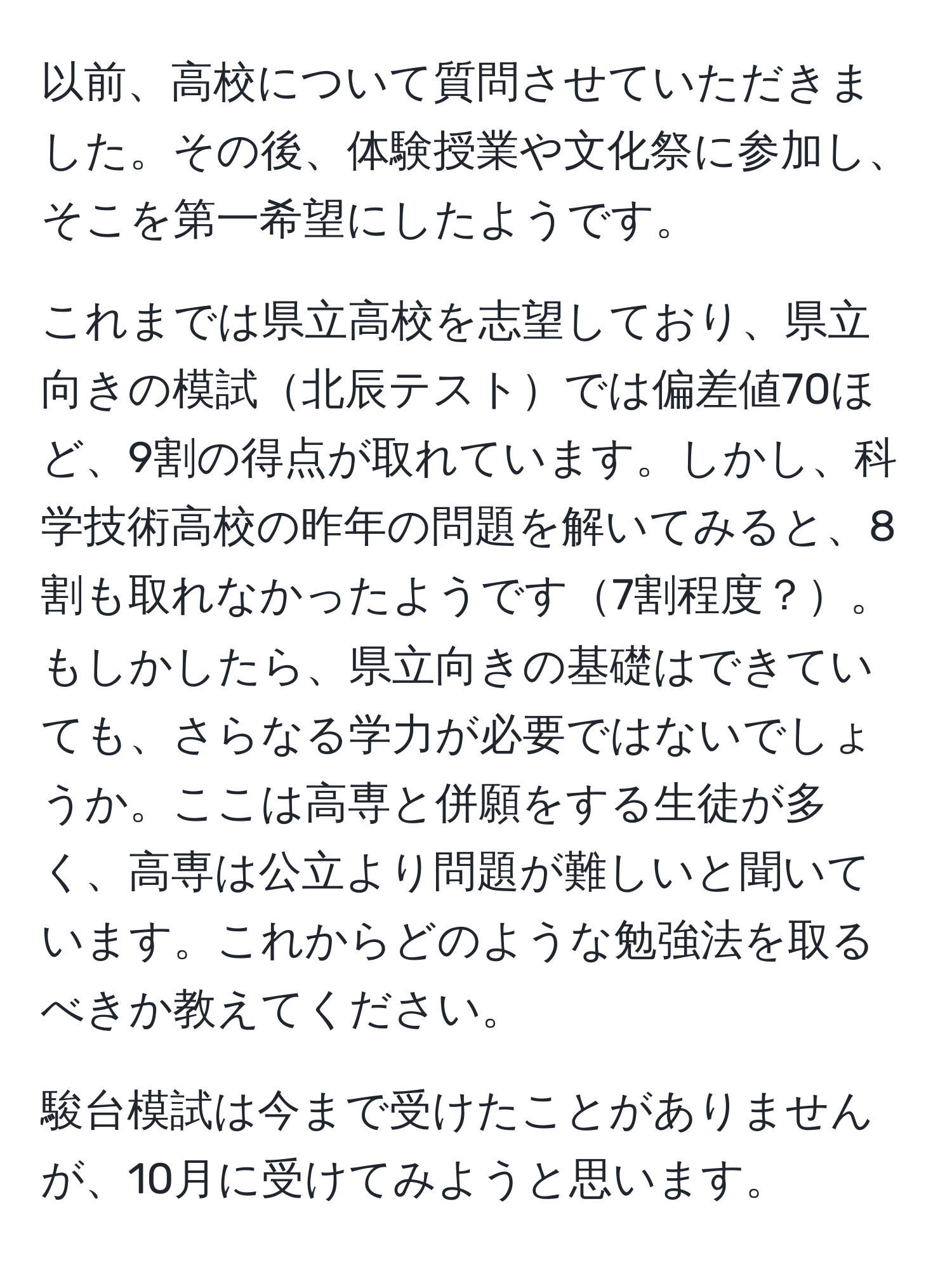 以前、高校について質問させていただきました。その後、体験授業や文化祭に参加し、そこを第一希望にしたようです。

これまでは県立高校を志望しており、県立向きの模試北辰テストでは偏差値70ほど、9割の得点が取れています。しかし、科学技術高校の昨年の問題を解いてみると、8割も取れなかったようです7割程度？。もしかしたら、県立向きの基礎はできていても、さらなる学力が必要ではないでしょうか。ここは高専と併願をする生徒が多く、高専は公立より問題が難しいと聞いています。これからどのような勉強法を取るべきか教えてください。

駿台模試は今まで受けたことがありませんが、10月に受けてみようと思います。