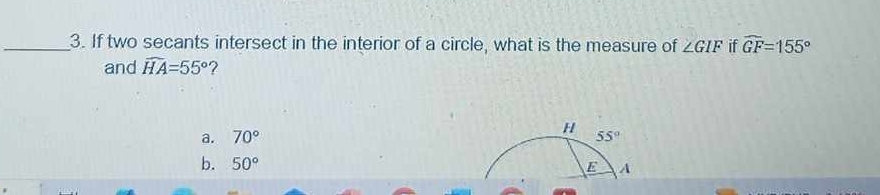 If two secants intersect in the interior of a circle, what is the measure of ∠ GIF if widehat GF=155°
and widehat HA=55° ?
H
a. 70° 55°
b. 50° E A