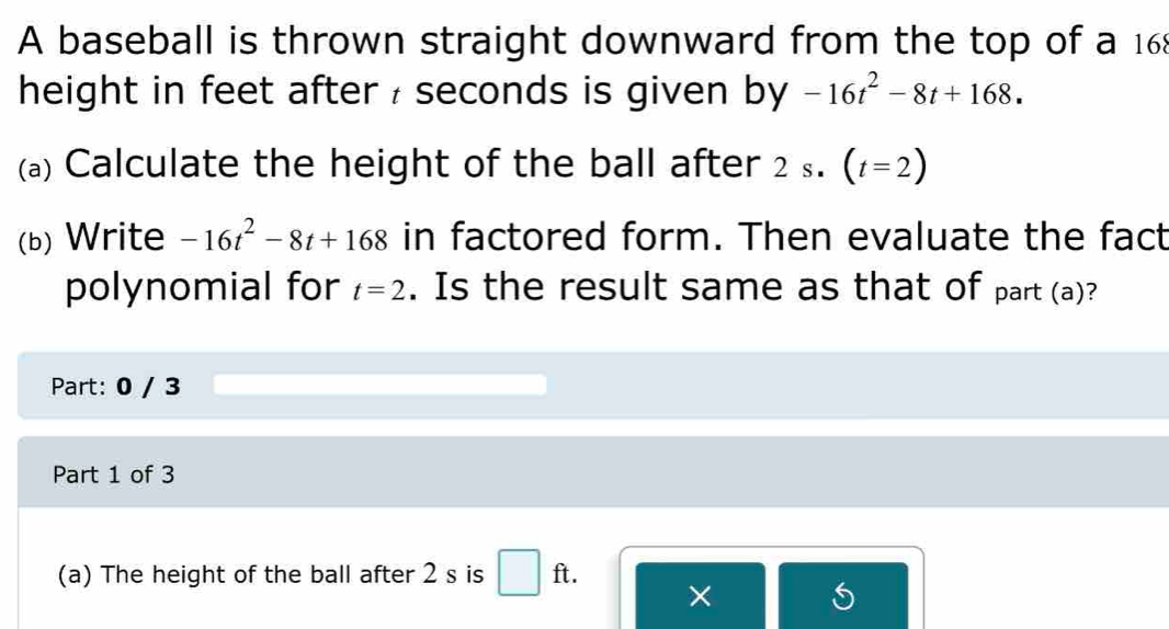 A baseball is thrown straight downward from the top of a 168
height in feet after : seconds is given by -16t^2-8t+168. 
(a) Calculate the height of the ball after 2 S. (t=2)
(b) Write -16t^2-8t+168 in factored form. Then evaluate the fact 
polynomial for t=2. Is the result same as that of part (a)? 
Part: 0 / 3 
Part 1 of 3 
(a) The height of the ball after 2 s is ft. 
×