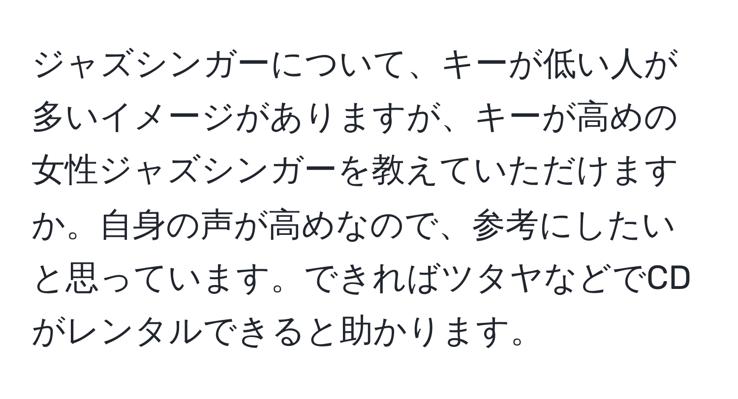 ジャズシンガーについて、キーが低い人が多いイメージがありますが、キーが高めの女性ジャズシンガーを教えていただけますか。自身の声が高めなので、参考にしたいと思っています。できればツタヤなどでCDがレンタルできると助かります。