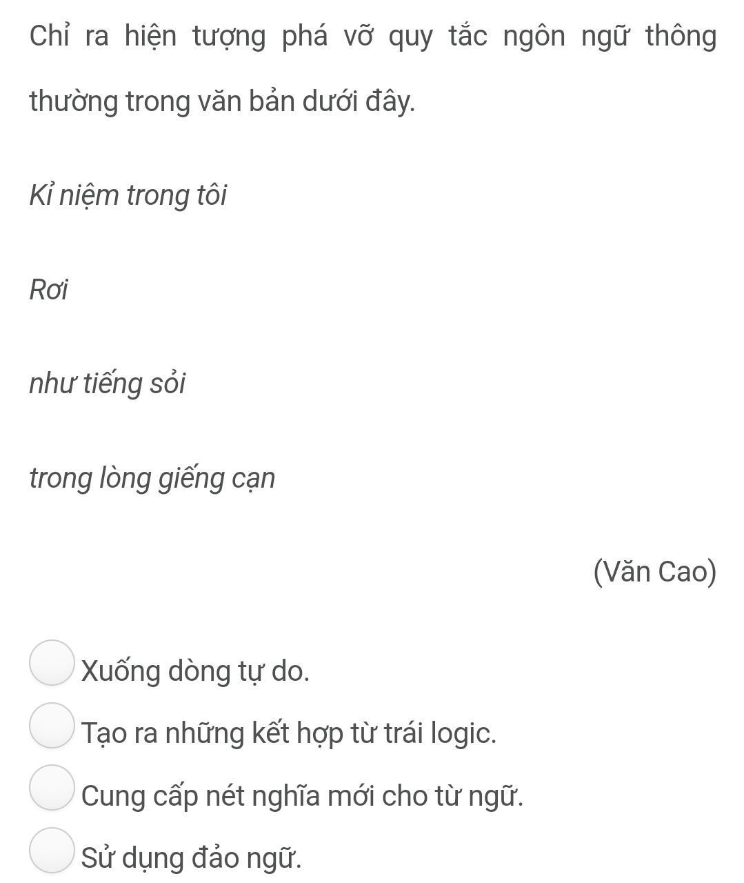 Chỉ ra hiện tượng phá vỡ quy tắc ngôn ngữ thông
thường trong văn bản dưới đây.
Kỉ niệm trong tôi
Rơi
như tiếng sỏi
trong lòng giếng cạn
(Văn Cao)
Xuống dòng tự do.
Tạo ra những kết hợp từ trái logic.
Cung cấp nét nghĩa mới cho từ ngữ.
Sử dụng đảo ngữ.