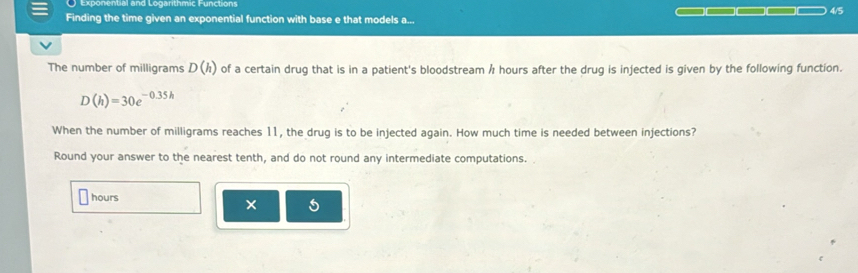 Exponential and Logarithmic Functions 
Finding the time given an exponential function with base e that models a... 4/5
The number of milligrams D(h) of a certain drug that is in a patient's bloodstream h hours after the drug is injected is given by the following function.
D(h)=30e^(-0.35h)
When the number of milligrams reaches 11, the drug is to be injected again. How much time is needed between injections? 
Round your answer to the nearest tenth, and do not round any intermediate computations.
hours
× 5