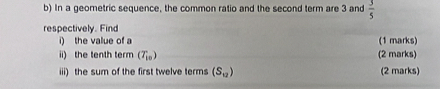 In a geometric sequence, the common ratio and the second term are 3 and  3/5 
respectively. Find (1 marks) 
i) the value of a
ii) the tenth term (T_10) (2 marks) 
iii) the sum of the first twelve terms (S_12) (2 marks)