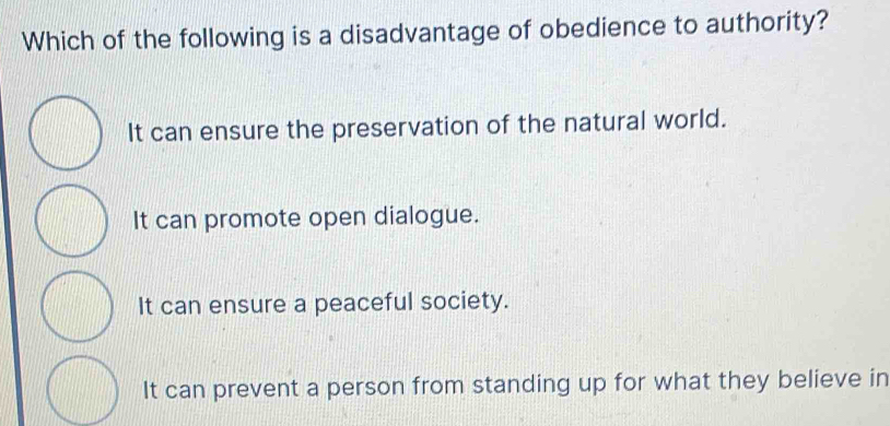 Which of the following is a disadvantage of obedience to authority?
It can ensure the preservation of the natural world.
It can promote open dialogue.
It can ensure a peaceful society.
It can prevent a person from standing up for what they believe in