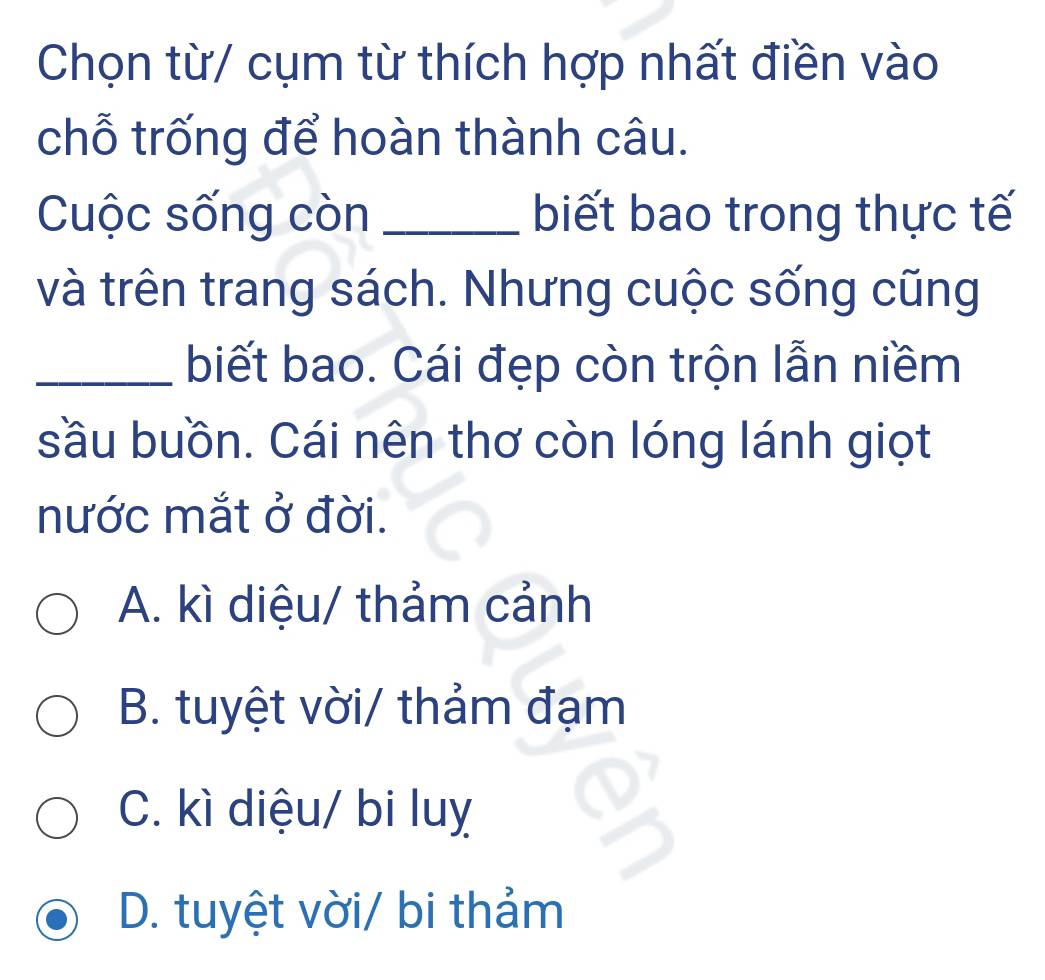 Chọn từ/ cụm từ thích hợp nhất điền vào
chỗ trống để hoàn thành câu.
Cuộc sống còn _biết bao trong thực tế
và trên trang sách. Nhưng cuộc sống cũng
_biết bao. Cái đẹp còn trộn lẫn niềm
sầu buồn. Cái nên thơ còn lóng lánh giọt
nước mắt ở đời.
A. kì diệu/ thảm cảnh
B. tuyệt vời/ thảm đạm
C. kì diệu/ bi luỵ
D. tuyệt vời/ bi thảm