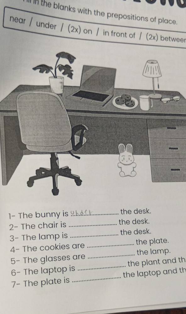 In the blanks with the prepositions of place. 
near / under / (2x) on / in front of / (2x) betweer 
1- The bunny is _the desk. 
2- The chair is _the desk. 
3- The lamp is _the desk. 
4- The cookies are _the plate. 
5- The glasses are _the lamp. 
6- The laptop is _the plant and th 
7- The plate is _the laptop and th