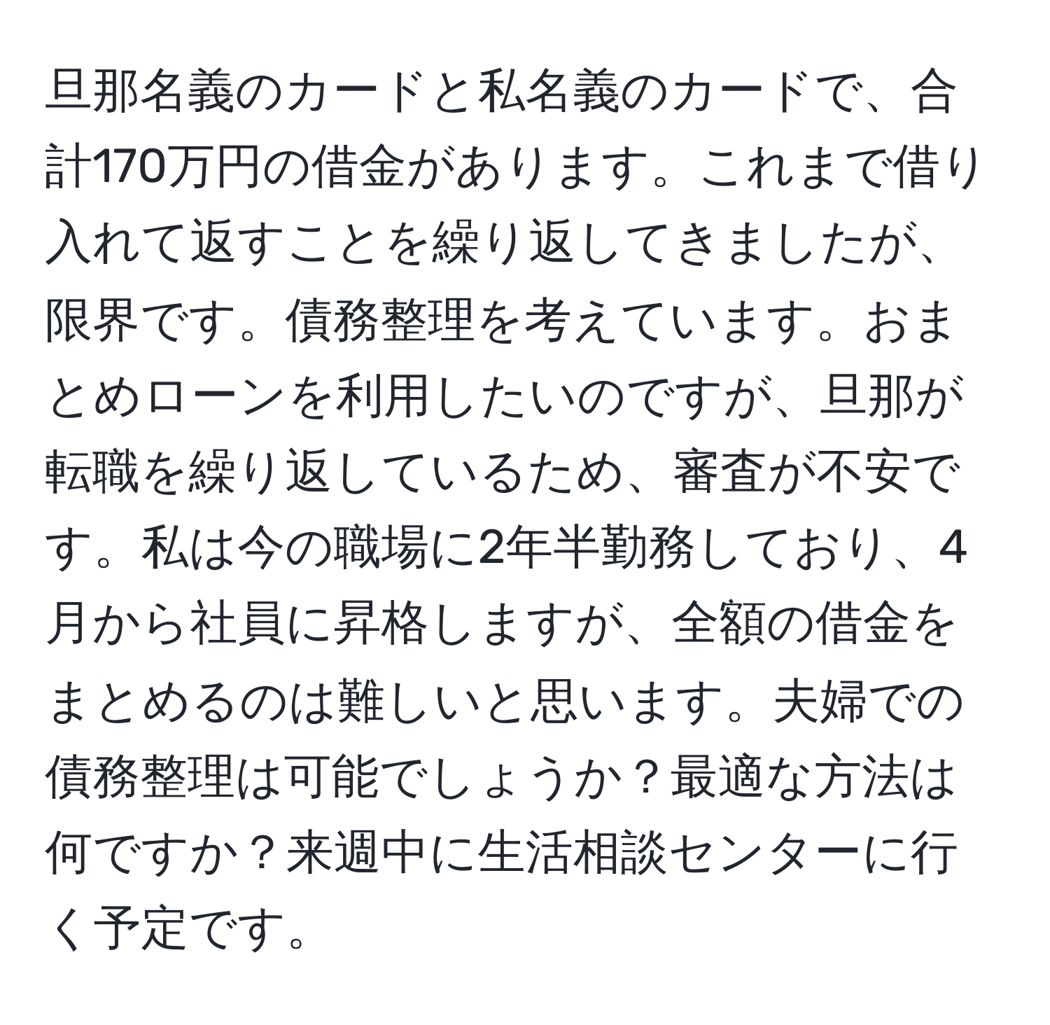 旦那名義のカードと私名義のカードで、合計170万円の借金があります。これまで借り入れて返すことを繰り返してきましたが、限界です。債務整理を考えています。おまとめローンを利用したいのですが、旦那が転職を繰り返しているため、審査が不安です。私は今の職場に2年半勤務しており、4月から社員に昇格しますが、全額の借金をまとめるのは難しいと思います。夫婦での債務整理は可能でしょうか？最適な方法は何ですか？来週中に生活相談センターに行く予定です。