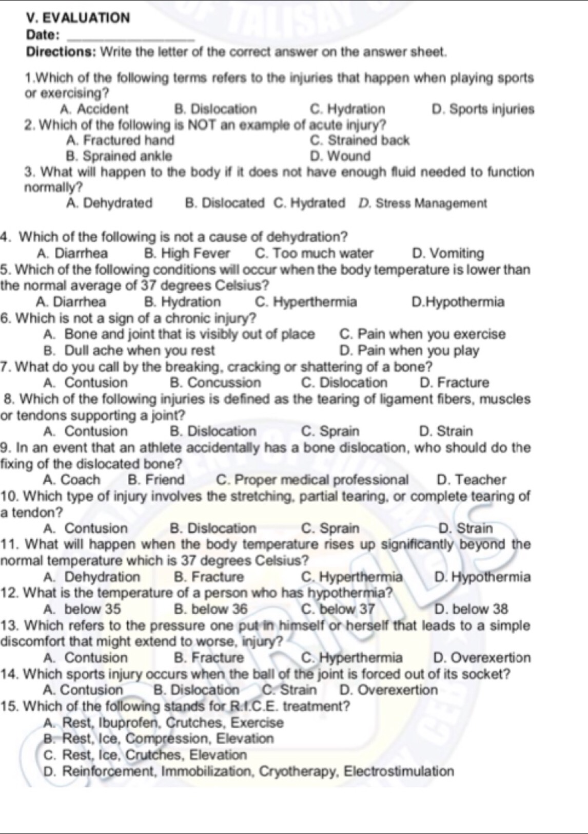 EVALUATION
Date:_
Directions: Write the letter of the correct answer on the answer sheet.
1.Which of the following terms refers to the injuries that happen when playing sports
or exercising?
A. Accident B. Dislocation C. Hydration D. Sports injuries
2. Which of the following is NOT an example of acute injury?
A. Fractured hand C. Strained back
B. Sprained ankle D. Wound
3. What will happen to the body if it does not have enough fluid needed to function
normally?
A. Dehydrated B. Dislocated C. Hydrated D. Stress Management
4. Which of the following is not a cause of dehydration?
A. Diarrhea B. High Fever C. Too much water D. Vomiting
5. Which of the following conditions will occur when the body temperature is lower than
the normal average of 37 degrees Celsius?
A. Diarrhea B. Hydration C. Hyperthermia D.Hypothermia
6. Which is not a sign of a chronic injury?
A. Bone and joint that is visibly out of place C. Pain when you exercise
B. Dull ache when you rest D. Pain when you play
7. What do you call by the breaking, cracking or shattering of a bone?
A. Contusion B. Concussion C. Dislocation D. Fracture
8. Which of the following injuries is defined as the tearing of ligament fibers, muscles
or tendons supporting a joint?
A. Contusion B. Dislocation C. Sprain D. Strain
9. In an event that an athlete accidentally has a bone dislocation, who should do the
fixing of the dislocated bone?
A. Coach B. Friend C. Proper medical professional D. Teacher
10. Which type of injury involves the stretching, partial tearing, or complete tearing of
a tendon?
A. Contusion B. Dislocation C. Sprain D. Strain
11. What will happen when the body temperature rises up significantly beyond the
normal temperature which is 37 degrees Celsius?
A. Dehydration B. Fracture C. Hyperthermia D. Hypothermia
12. What is the temperature of a person who has hypothermia?
A. below 35 B. below 36 C. below 37 D. below 38
13. Which refers to the pressure one put in himself or herself that leads to a simple
discomfort that might extend to worse, injury?
A. Contusion B. Fracture C. Hyperthermia D. Overexertion
14. Which sports injury occurs when the ball of the joint is forced out of its socket?
A. Contusion B. Dislocation C. Strain D. Overexertion
15. Which of the following stands for R.I.C.E. treatment?
A. Rest, Ibuprofen, Crutches, Exercise
B. Rest, Ice, Compression, Elevation
C. Rest, Ice, Crutches, Elevation
D. Reinforcement, Immobilization, Cryotherapy, Electrostimulation