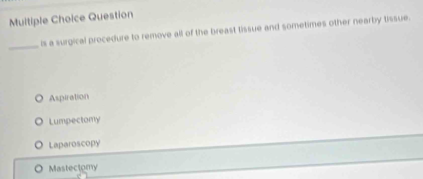 Question
_
is a surgical procedure to remove all of the breast tissue and sometimes other nearby tissue.
Aspiration
Lumpectomy
Laparoscopy
Mastectomy