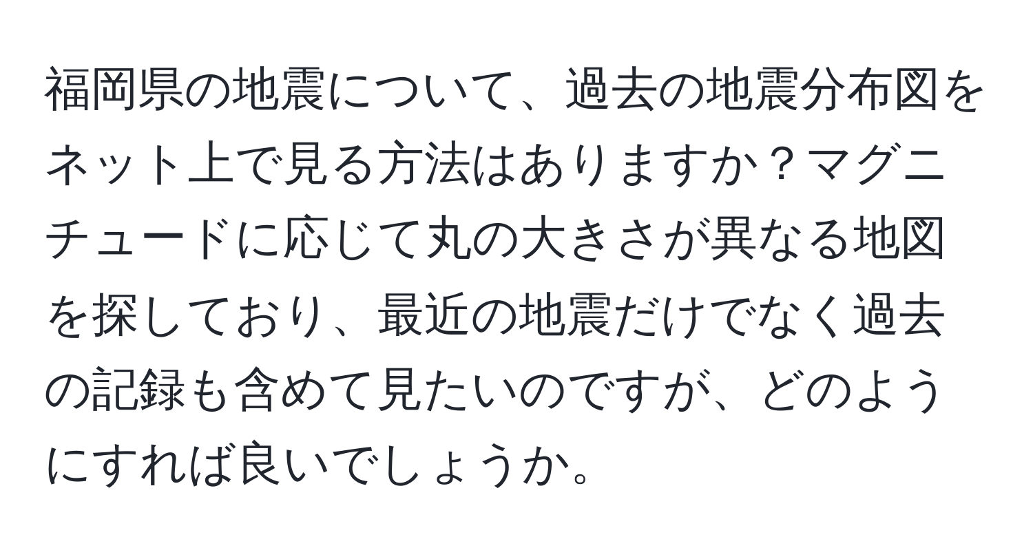 福岡県の地震について、過去の地震分布図をネット上で見る方法はありますか？マグニチュードに応じて丸の大きさが異なる地図を探しており、最近の地震だけでなく過去の記録も含めて見たいのですが、どのようにすれば良いでしょうか。