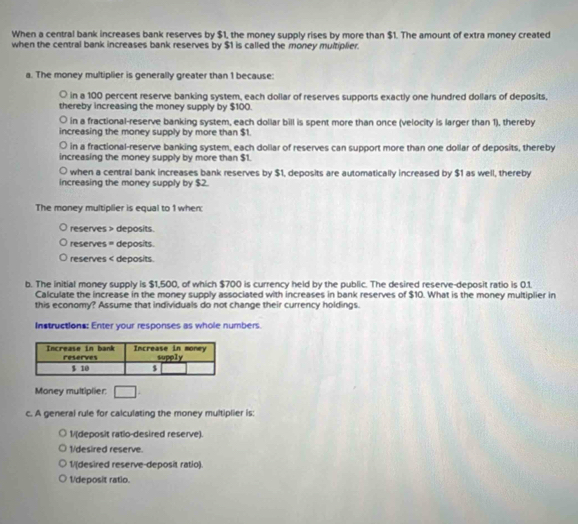 When a central bank increases bank reserves by $1, the money supply rises by more than $1. The amount of extra money created
when the central bank increases bank reserves by $1 is called the money multiplier.
a. The money multiplier is generally greater than 1 because:
○ in a 100 percent reserve banking system, each dollar of reserves supports exactly one hundred dollars of deposits,
thereby increasing the money supply by $100.
○ in a fractional-reserve banking system, each dollar bill is spent more than once (velocity is larger than 1), thereby
increasing the money supply by more than $1.
○ in a fractional-reserve banking system, each dollar of reserves can support more than one dollar of deposits, thereby
increasing the money supply by more than $1.
when a central bank increases bank reserves by $1, deposits are automatically increased by $1 as well, thereby
increasing the money supply by $2.
The money multiplier is equal to 1 when
reserves > deposits.
reserves = deposits.
reserves < deposits.
b. The initial money supply is  $1,500, of which $700 is currency held by the public. The desired reserve-deposit ratio is 0.1.
Calculate the increase in the money supply associated with increases in bank reserves of $10. What is the money multiplier in
this economy? Assume that individuals do not change their currency holdings.
Instructions: Enter your responses as whole numbers.
Money multiplier: □ . 
c. A general rule for calculating the money multiplier is:
1/(deposit ratio-desired reserve).
1/desired reserve.
1/(desired reserve-deposit ratio).
1/deposit ratio.